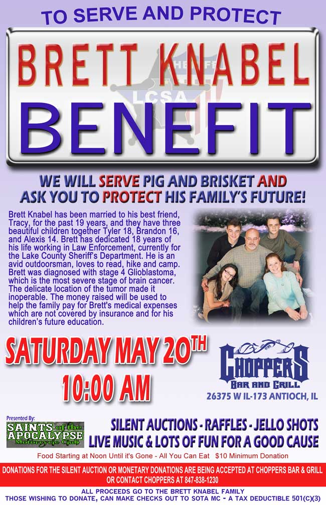 TO SERVE AND PROTECT - BRETT KNABEL BENEFIT
We will SERVE Pig and Brisket AND ask you to PROTECT his family's future! 
Presented By: Saints of the Apocalypse Motorcycle Club
Saturday May 20th 10:00 AM

Brett Knabel has been married to his best friend, Tracy, for the past 19 years, and they have three beautiful children together Tyler 18, Brandon 16, and Alexis 14. Brett has dedicated 18 years of his life working in Law Enforcement, currently for the Lake County Sheriff's Department. He is an avid outdoorsman, loves to read, hike and camp. Brett was diagnosed with stage 4 Glioblastoma, which is the most severe stage of brain cancer. The delicate location of the tumor made it inoperable. The money raised will be used to help the family pay for Brett's medical expenses, which are not covered by insurance and for his children's future education.

SILENT AUCTIONS - RAFFLES – JELLO SHOTS
Live Music & Lots of Fun for a good cause
Food Starting at Noon Until it's Gone - All You Can Eat   $10 Minimum Donation

Donations for the silent auction or monetary donations are being accepted at Choppers Bar & Grill or contact Choppers at 847-838-1230 
All proceeds go to the Brett Knabel family. Those wishing to donate, can make checks out to SOTA MC - a tax deductible 501(c)(3)