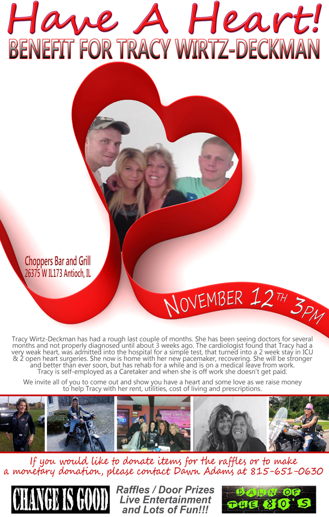 Have A Heart for Tracy Wirtz-Deckman Benefit – November 12, 2016 at 3PM.

Raffles - Door Prizes - Live Entertainment with Change Is Good and Dawn of the 80's Bands. Lots of Fun!!

Tracy Wirtz-Deckman has had a rough last couple of months. She has been seeing doctors for several months and not properly diagnosed until about 3 weeks ago. The cardiologist found that Tracy had a very weak heart, was admitted into the hospital for a simple test, that turned into a 2 week stay in ICU & 2 open heart surgeries. She now is home with her new pacemaker, recovering. She will be stronger and better than ever soon, but has rehab for a while and is on a medical leave from work. Tracy is self-employed as a Caretaker and when she is off work she doesnt get paid.

We invite all of you to come out and show you have a heart and some love as we raise money to help Tracy with her rent, utilities, cost of living and prescriptions.

If you would like to donate items for the raffles or to make a monetary donation, please contact Dawn Adams at 815-651-0630.