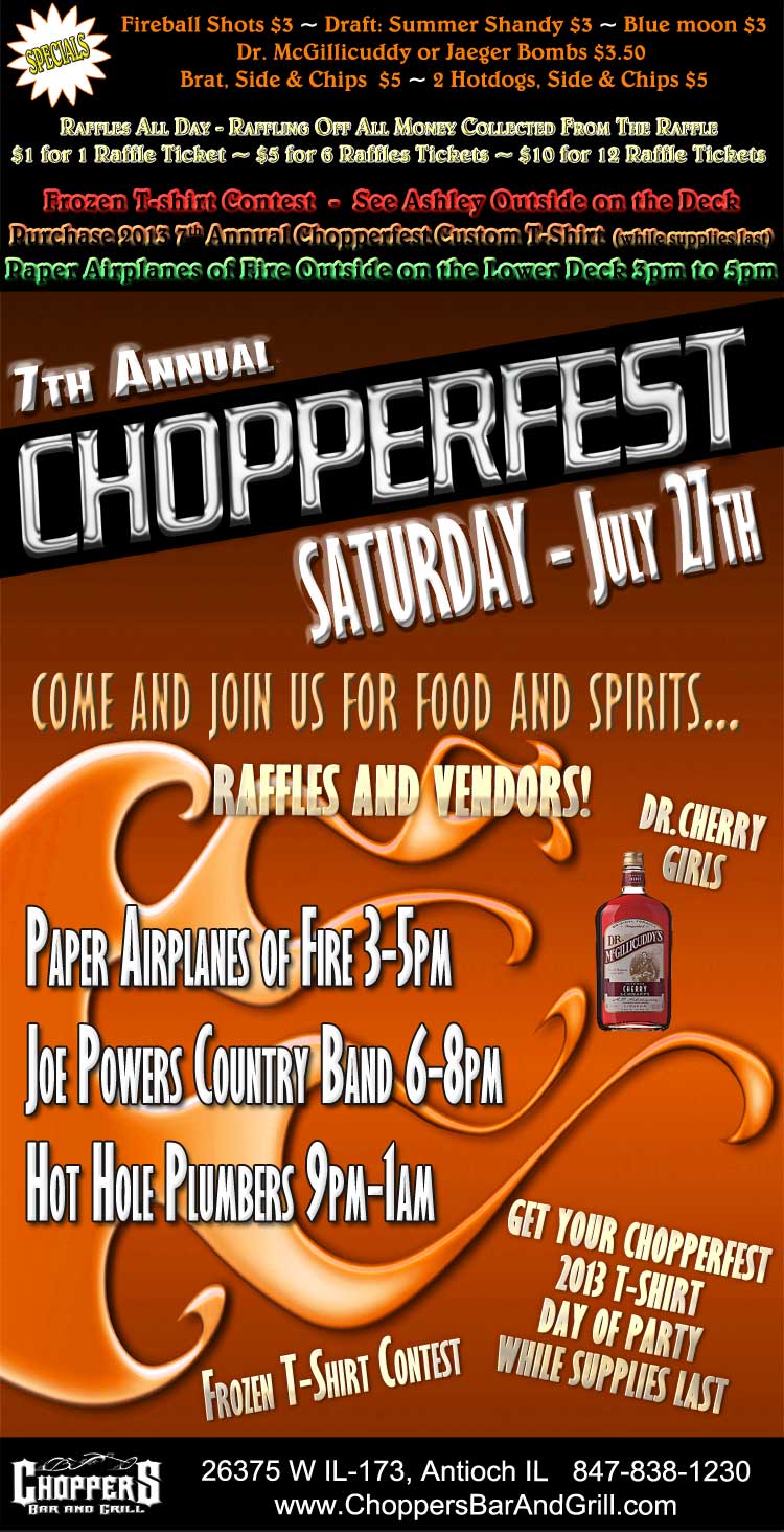 7th Annual Chopperfest July 27th. Paper Airplanes of Fire 3-5pm, Joe Powers Country Band 6-8pm, Hot Hole Plumbers 9pm-1am. Lots of Raffles and Vendors – Dr. Cherry Girls – Frozen T-shirt Contest. Get your Chopperfest 2013 T-shirt Day of Party ... While Supplies Last.  Come and Join Us for Food and Spirits.... Fireball Shots $3 ~ Draft: Summer Shandy $3 ~ Blue moon $3 ~ Dr. McGillicuddy or Jaeger Bombs $3.50  ~ Brat, Side & Chips  $5 ~ 2 Hotdogs, Side & Chips $5   ~ Raffles All Day - Raffling Off All Money Collected From The Raffle ~ $1 for 1 Raffle Ticket ~ $5 for 6 Raffles Tickets ~ $10 for 12 Raffle Tickets.  Frozen T-shirt Contest  -  See Ashley Outside on the Deck. Purchase 2013 7th Annual Chopperfest Custom T-Shirt  (while supplies last) Paper Airplanes of Fire Outside on the Lower Deck 3pm to 5pm