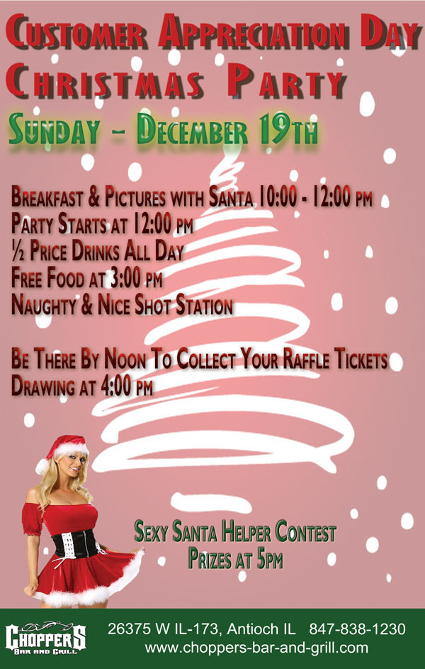 Customer Appreciation Day - Christmas Party  Sunday Dec. 19th Breakfast & Pictures with Santa 10:00 - 12:00 pm  Party Starts at 12:00 p ...½ Price Drinks All Day  Free Food at 3:00 pm  Naughty & Nice Shot Station    Be There By Noon to Collect Your Raffle Tickets - Drawing at 4:00pm Santa Sexy Helper Contest - Prize at 5:00pm