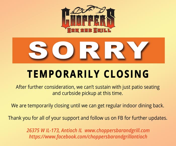 TEMPORARILY CLOSING

After further consideration, we can’t sustain with just patio seating and curbside pickup at this time.

We are temporarily closing until we can get regular indoor dining back.

Thank you for all of your support and follow us on FB for further updates.

26375 W IL-173, Antioch IL  www.choppersbarandgrill.com https://www.facebook.com/choppersbarandgrillantioch