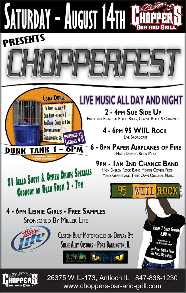 Chopperfest line up august 14 2010 
 
Live music all day and night
2 to 5 - Sue side up band
an excellent blend of rock, blues classic rock and originals
5 to 7 - live broadcast 95 wiil rock
7 to 9 - Paper air planes of fire band
hard driving rock music
10 to 2 - 2nd. chance band
high energy rock band mixing covers from many genres and their own original music
 
other events and sponsors;
1 - 6 dunk tank - sponsored by leathers 4 U
come dunk>>>
Tim Adkins - leathers 4 U
Susie Kleiner - leathers 4 U
Bill Kunath - Choppers Bar and Grill
Choppers bartenders
Snake alley customs girls
State line choppers girls
All proceeds raised from dunk tank will go to children of fallen riders charity
 
4 - 6 Millers girls - free samplesS
sponsored by Miller lite
 
6 pm - frozen t-shirt contest 
$ 100.00 in prizes 1st place
$  50.00 in prizes 2nd place
open to the first 15 guys or girls that sign up
 
$ 1.00 jello shots and other drink specials
 
Cookout on the deck from 2 to 7
 
 
Custom built motorcycles on display - by; 
Snake Alley Customs - Port Barrington, IL 
State Line Choppers - Lake Geneva, WI