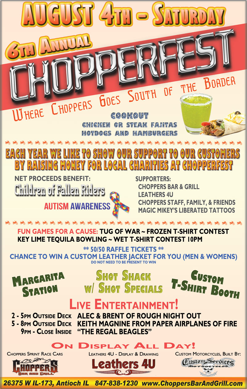 6th Annual Chopperfest Saturday August 4th.
Choppers Goes South of the Border.
Each year we like to show our support to our customers by raising money for local charities at Chopperfest. This years Charities - Children of Fallen Riders & Autism Awareness.

Events to raise money; Raffles & games, Tug of War, Key Lime Tequila Bowling, Shot shack with shot specials, Margarita station, Wet T-shirt Contest 10pm, Frozen T-shirt contest

Come in and get your tickets to win a custom mens and womens leather jacket - a $350 value! Net proceeds benefit Children of Fallen Riders and Autism Awareness. 

Beef and Chicken Fajita, Hot Dog and Hamburger Cookout, Custom T-shirt Booth,
On Display All Day: Choppers Sprint Race Cars, Leathers 4U - Display and Raffle, Custom Services Motorcycles
 
Live Music Outside on the Deck: 2-5pm Alec and Brent of Rough Night Out, 5-8pm Keith Magnine of Paper Airplanes of Fire,
9pm to close inside Regal Beagle Band