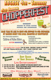 6th Annual Chopperfest Saturday August 4th.
Choppers Goes South of the Border. Each year we like to show our support to our customers by raising money for local charities at Chopperfest. This years Charities - Children of Fallen Riders & Autism Awareness. Events to raise money; Raffles & games, Tug of War, Key Lime Tequila Bowling, Shot shack with shot specials, Margarita station, Wet T-shirt Contest 10pm, Frozen T-shirt contest. Come in and get your tickets to win a custom mens and womens leather jacket - a $350 value! Net proceeds benefit Children of Fallen Riders and Autism Awareness. Beef and Chicken Fajita, Hot Dog and Hamburger Cookout, Custom T-shirt Booth, On Display All Day: Choppers Sprint Race Cars, Leathers 4U - Display and Raffle, Custom Services Motorcycles. Live Music Outside on the Deck: 2-5pm Alec and Brent of Rough Night Out, 5-8pm Keith Magnine of Paper Airplanes of Fire, 9pm to close inside Regal Beagle Band