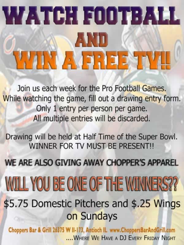 WATCH FOOTBALL and WIN A FREE TV!!

Join us each week for the Pro Football Games. While watching the game, fill out a drawing entry form. Only 1 entry per person per game. All multiple entries will be discarded.

Drawing will be held at Half Time of the Super Bowl. WINNER FOR TV MUST BE PRESENT!!

We are also giving away Choppers Apparel.

WILL YOU BE ONE OF THE WINNERS?

Sundays - $5.75 Domestic Pitchers & $.25 Wings!