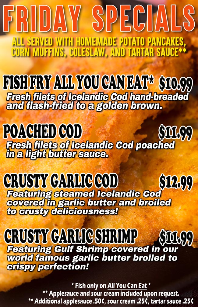 FISH  FRY  ALL YOU CAN EAT* - $10.99
Fresh filets of Icelandic Cod hand-breaded and flash-fried to a golden brown. Served with homemade potato pancakes, corn muffins, coleslaw and tartar sauce**	

POACHED COD - $11.99
Fresh filets of Icelandic Cod poached in a light butter sauce. Served with homemade potato pancakes, corn muffins, coleslaw and tartar sauce**

CRUSTY GARLIC COD - $12.99
Featuring steamed Icelandic Cod covered in garlic butter and broiled to crusty deliciousness! Served with homemade potato pancakes, corn muffins, coleslaw and tartar sauce**

CRUSTY GARLIC SHRIMP - $11.99
Featuring Gulf Shrimp covered in our world famous garlic butter broiled to crispy perfection! Served with homemade potato pancakes, corn muffins, coleslaw and tartar sauce**.

* Fish only on All you can eat *
**Applesauce and sour cream included upon request.
**Additional applesauce .50¢, sour cream .25¢, tartar sauce .25¢