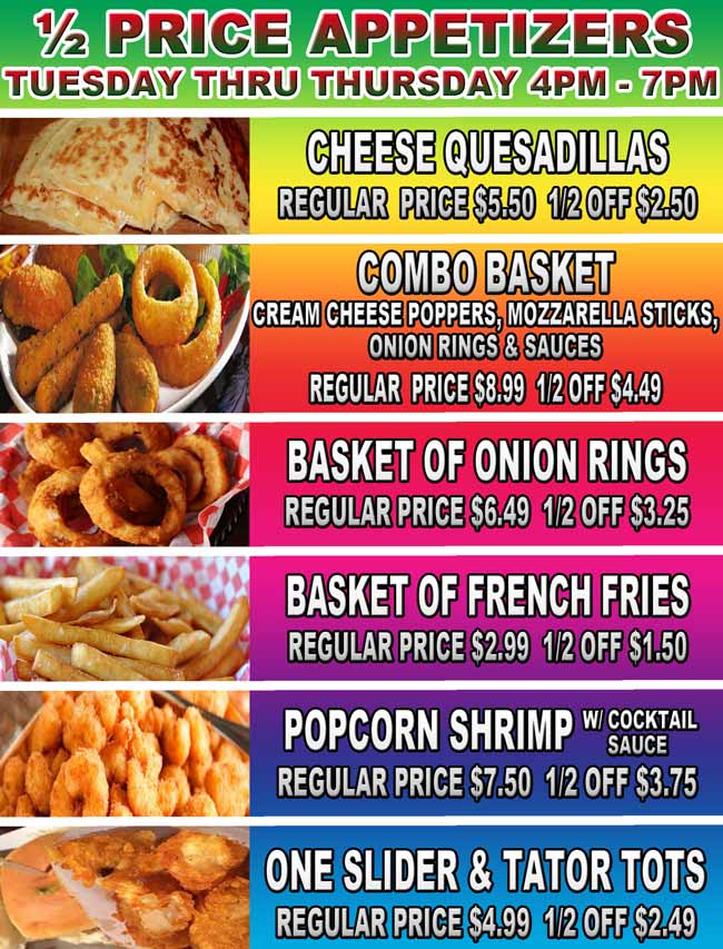 ½ Price Appetizers Tuesday thru Thursday, 4pm – 7pm. Cheese Quesadillas - Regular  price $5.50  1/2 off $2.50. Combo basket: Cream Cheese Poppers, Mozzarella Sticks, Onion Rings & Sauces - Regular  price $8.99  1/2 off $4.49. Basket of Onion rings - Regular price $6.49  1/2 off $3.25. Basket of French Fries - Regular price $2.99  1/2 off $1.50. Popcorn Shrimp: w/ cocktail sauce  - Regular price $7.50  1/2 off $3.75
One Slider & Tator Tots - Regular price $4.99  1/2 off $2.49