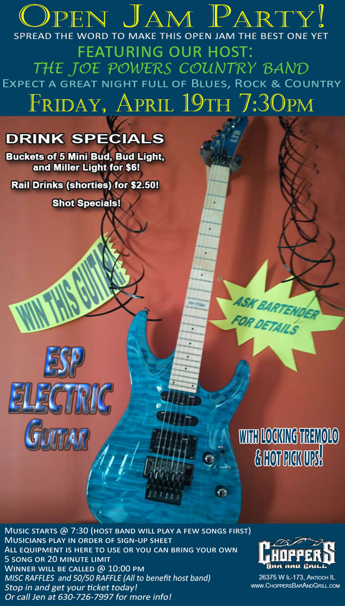 Open Jam Party – April 19th 7:30 pm.  You have a chance to win a new ESP Electric Guitar w/ Locking Tremolo and Hot Pick Ups! Buckets of $5 mini Bud, Bud Light, and Miller Lights for $6.00  Rail Drinks (shorties) for $2.50 and Shot Specials!  All the Details: Featuring our host: The Joe Powers Country Band. Music starts @ 7:30 (host band will play a few songs first).  Musicians play in order of sign-up sheet.  All equipment is here to use or you can bring your own. 5 song or 20 minute limit.  Winner will be called @ 10:00 pm  MISC RAFFLES THROUGHOUT THE NIGHT!  Stop in and get your ticket today or call Jen at 630-726-7997 for more info!
