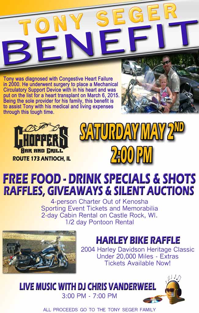 TONY SEGER BENEFIT
Saturday, May 2nd  - 2 PM at Choppers

FREE FOOD – DRINK SPECIALS & SHOTS
RAFFLES, GIVEAWAYS & SILENT AUCTIONS  4-person Charter Out of Kenosha Sporting Event Tickets and Memorabilia 2-day Cabin Rental on Castle Rock, WI.  1/2 day Pontoon Rental  
HARLEY BIKE RAFFLE
2004 Harley Davidson Heritage Classic Under 20,000 Miles - Extras  Tickets Available Now!

LIVE MUSIC WITH DJ CHRIS VANDERWEEL
3:00 PM – 7:00 PM

ALL PROCEEDS GO TO THE TONY SEGER FAMILY