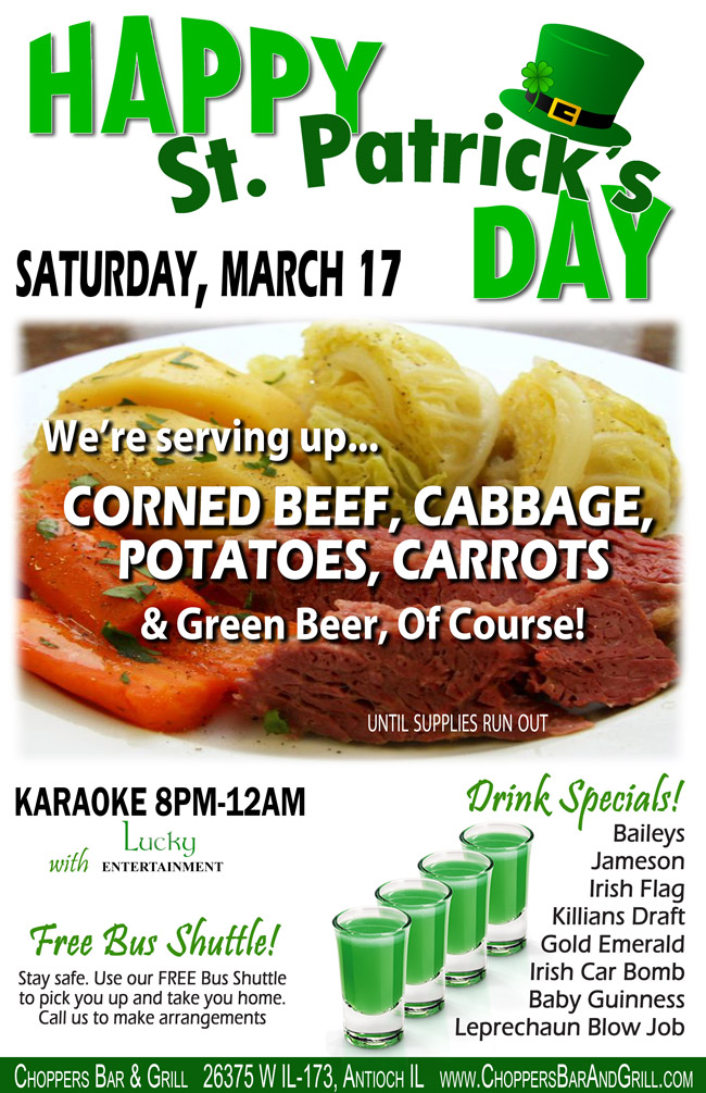 Happy St. Patrick's Day! Saturday, March 17
We're serving up Corned Beef, Cabbage, Potatoes, Carrots, and Green Beer, of Course!
While Supplies Last.

Karaoke with Lucky Entertainment from 8PM-12AM
Stay Safe! FREE Shuttle Bus to pick you up and drop you off.
Call to make arrangements.

Drink Specials: Baileys, Jameson, Irish Flag, Killians Draft, Gold Emerald, Irish Car Bomb, Baby Guinness, Leprechaun Blow Job