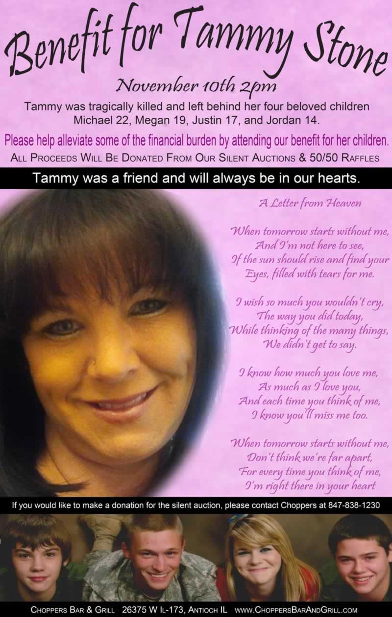 Benefit for Tammy Stone - November 10th - 2pm. Tammy was tragically killed and left behind her four beloved children Michael 22, Megan 19, Justin 17, and Jordan 14. Please help alleviate some of the financial burden by attending our benefit for her children. All Proceeds Will Be Donated From Our Silent Auctions & 50/50 Raffles.  If you would like to donate to the silent auction, please contact Choppers at 847-838-1230. Tammy was a friend and will always be in our hearts.