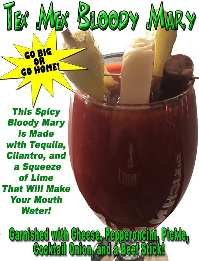 TEX MEX BLOODY MARY – “Go Big or Go Home!”
This Spicy Bloody Mary is Made with Tequila, Cilantro, and a Squeeze of Lime That Will Make Your Mouth Water!
Garnished with Cheese, Pepperoncini, Pickle, Cocktail Onion, and a Beef Stick! While supplies last!