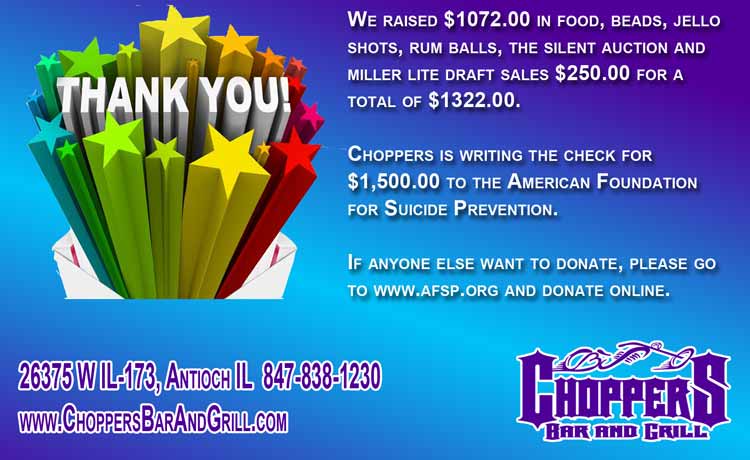 We raised $1072.00 in food, beads, jello shots, rum balls, the silent auction and miller lite draft sales $250.00 for a total of $1322.00. Choppers is writing the check for $1,500.00 to the American Foundation for Suicide Prevention. If anyone else want to donate, please go to www.afsp.org and donate online.