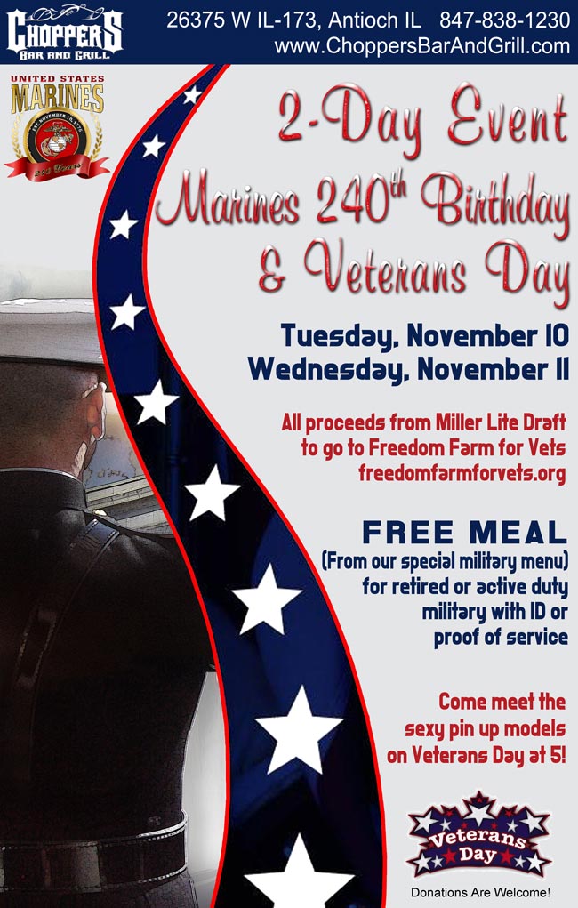 2 Day Event - Marine Corps 240th Birthday and Veterans Day. Tuesday, November 10 and Wednesday, November 11. All proceeds from Miller Lite Draft to go to Freedom Farm for Vets: www.freedomfarmforvets.org. Free Meal (From Special Military Menu) for Retired or Active Duty Military with ID or Proof of Service. Come Meet the Sexy Pin Up Models on Veterans Day at 5! 'Thank You For Your Service' from the Staff of Choppers Bar & Grill!!