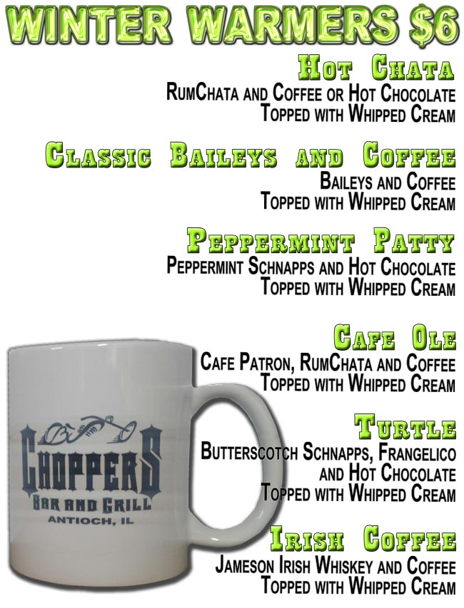 CHOPPERS WINTER WARMERS $6.00
Hot Chata: RumChata and Coffee or Hot Chocolate Topped with Whipped Cream; 
Classic Baileys and Coffee: Baileys and Coffee Topped with Whipped Cream;
Peppermint Patty: Peppermint Schnapps and Hot Chocolate Topped with Whipped Cream;
Irish Coffee: Jameson Irish Whiskey and Coffee Topped with Whipped Cream;
Cafe Ole: Cafe Patron, RumChata and Coffee Topped with Whipped Cream;
Turtle: Butterscotch Schnapps, Frangelico and Hot Chocolate Topped with Whipped Cream.