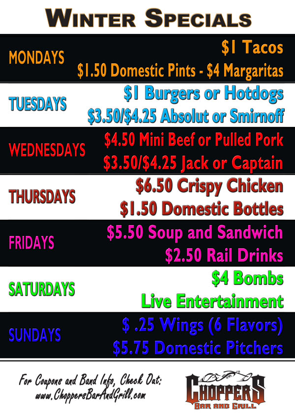 WINTER SPECIALS STARTING DECEMBER 5th, 2011

MONDAYS - $1 Tacos, $1.50 Domestic 

Pints and $4 Margaritas

TUESDAYS- $1 Burgers or Hotdogs 

and $3.50/$4.25 Absolut or 

Smirnoff

WEDNESDAY - $4.50 Mini Beef or 

Pulled Pork Sandwiches and 

$3.50/$4.25 Jack or Captain Drinks

THURSDAYS - $6.50 Crispy Chicken, 

and $1.50 Domestic Bottles

FRIDAYS - $5.50 Soup & Sandwich, 

$2.50 Rail Drinks

SATURDAYS - $4 Bombs, Live 

Entertainment

SUNDAYS - $ .25 Wings (6 Flavors) 

and $5.75 Domestic Pitchers