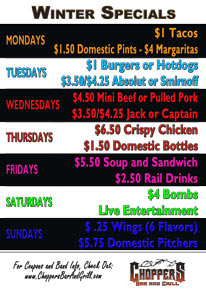 WINTER SPECIALS STARTING DECEMBER 5th, 2011

MONDAYS - $1 Tacos, $1.50 Domestic 

Pints and $4 Margaritas

TUESDAYS- $1 Burgers or Hotdogs 

and $3.50/$4.25 Absolut or 

Smirnoff

WEDNESDAY - $4.50 Mini Beef or 

Pulled Pork Sandwiches and 

$3.50/$4.25 Jack or Captain Drinks

THURSDAYS - $6.50 Crispy Chicken, 

and $1.50 Domestic Bottles

FRIDAYS - $5.50 Soup & Sandwich, 

$2.50 Rail Drinks

SATURDAYS - $4 Bombs, Live 

Entertainment

SUNDAYS - $ .25 Wings (6 Flavors) 

and $5.75 Domestic Pitchers