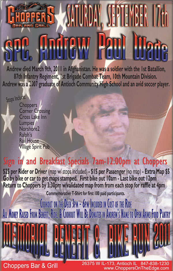 Memorial Benefit for SPC Andrew Wade and Bike Run 2011 - September 17th

Andrew died March 9th, 2011 in Afghanistan. He was a soldier with the 1st Batallion, 87th Infantry Regiment, 1st Brigade Combat Team, 10th Mountain Division. Andrew was a 2007 graduate of Antioch Community High School and an avid 
soccer player.

Sign in and Breakfast Specials 
7am-12:00pm at Choppers $25 per Rider or Driver (map w/ stops included) - $15 per Passenger (no map) - Extra Map $5

Go by bike or car to get maps stamped.  First bike out 10am - Last bike out 12pm
Return to Choppers by 3:30pm w/validated map from from each stop for raffle at 4pm

Commemorative T-Shirt for first 
100 paid participants.

Cookout on the Deck 3pm - 6pm. Included in Cost of the Ride 

All Money Raised From Benefit, Ride, & 
Cookout Will Be Donated in Andrews Name to Open Arms Food Pantry.

Stops Include: Choppers, Corner Crossing, Cross Lake Inn, Lumpies, Norshore2, Ralphs, Rail House, and Village Spirit Pub