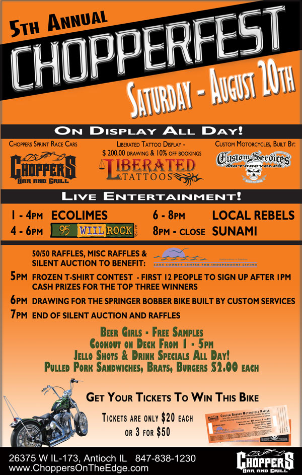 On display all day; Choppers sprint race cars, 
Custom motorcycles, built by Custom Services of lake geneva. Liberated Tattoo display - $ 200.00 drawing & 10% off bookings
 
50/50 raffles. misc. Raffles and silent auction to benefit Lake County Center for Independent Living -  until 7:00pm
 
Jell-o Shots and drink specials all day - Beer girls
 
Live entertainment;   
1:00pm - 4:00pm - ecolimes
4:00pm - 6:00pm - WIL ROCK
6:00pm - 8:00pm - Local Rebels
8:00pm - close - Sunami
 
5:00 pm Frozen t-shirt contest  - first 12 people to sign up after 1pm - cash prizes for the top three winners   
6:00 pm drawing for the bike. built by custom services in lake geneva
7:00 pm End of Silent auction and raffles
 
Food - Cookout on the deck - 1 to 5 pm
Pulled pork sandwiches, Brats, Burgers $ 2.00 each 