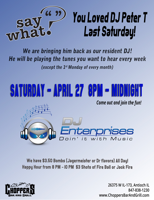 Say What? You loved DJ Peter T last Saturday! 
We are bringing him back as our resident DJ!
He will be playing the tunes you want to hear every week  8pm till Midnight(except the 1st Monday of every month).

Come on out and show your support for our new DJ!

We have $3.50 Bombs (Jagermeister or Dr flavors) All Day!

Happy Hour from 8 PM – 10 PM 
$3 Shots of Fire Ball or Jack Fire
