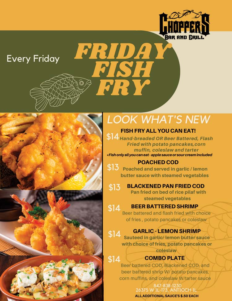 ~ FISH  FRY  ALL YOU CAN EAT* - $14 ~
 Hand-breaded OR Beer Battered,  flash-fried with potato pancakes**, corn muffin, coleslaw and tartar sauce
Fish only on All You Can Eat *				  

~ POACHED COD - $13 ~
Poached and served in garlic/lemon butter sauce with steamed vegetables

~ BLACKENED PAN FRIED COD - $13 ~
Pan fried on bed of rice pilaf with steamed vegetables

~ BEER BATTERED SHRIMP - $14 ~
Beer battered and flash fried with choice of fries, potato pancakes**, or coleslaw

~ GARLIC-LEMON SHRIMP - $14 ~
Sautéed in garlic/lemon butter sauce with choice of fries, potato pancakes**, or coleslaw

~   COMBO PLATE - $14 ~
Beer battered Cod, blackened cod, and beer battered shrimp with potato pancakes, corn muffins, coleslaw with tartar sauce


**Applesauce or sour cream included upon request.
Additional applesauce, sour cream or tartar sauce $.50 each