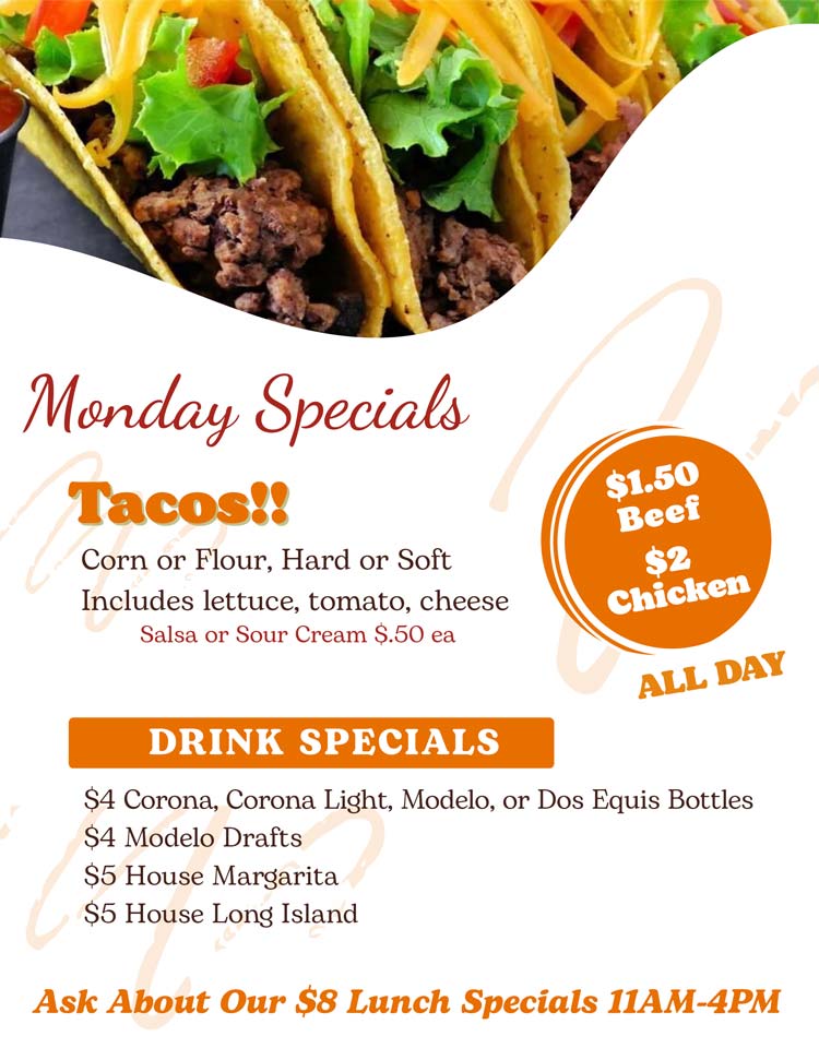 Join us for Taco Monday! 
	$1.50 Beef / $2 Chicken Tacos
Corn or Flour, Hard or Soft w/ lettuce, tomato, cheese.
Salsa or Sour Cream $.50 ea

$4 Corona, Corona Light, Modelo, or Dos Equis Bottles
$4 Modelo Drafts
$5 House Margarita	
$5 House Long Island