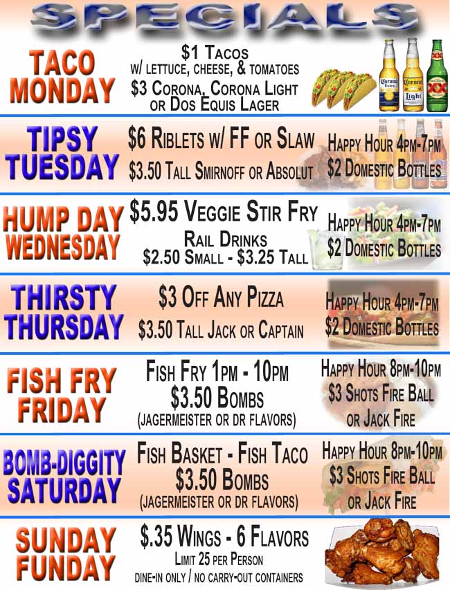 Taco Monday: $1 Tacos w/ lettuce, cheese, & tomatoes, $3 Corona, Corona Light or Dos Equis Lager;
Tipsy Tuesday: $6 Riblet w/ FF or Slaw,  $3.50 Tall Smirnoff or Absolut  HAPPY HOUR 4pm – 7pm  $2 Domestic Beer;
Hump Day Wednesday: $5.95 Veggie Stir Fry, Rail Drinks $2.75 Small/ $3.50 Tall,  HAPPY HOUR 4pm – 7pm  $2 Domestic Beer;
Thirsty Thursday: $3 off any pizza, $3.50 Tall Jack or Captain, HAPPY HOUR 4pm – 7pm  $2 Domestic Beer;
Fish Fry Friday: Fish Fry 1pm - 10pm, $3.50 Bombs (Jagermeister or Dr flavors), HAPPY HOUR 8pm-10pm  $3 Shots Fire Ball or Jack Fire;
Bomb-Diggity Saturday: Fish Basket - Fish Taco. $3.50 Bombs  (Jagermeister or Dr flavors); HAPPY HOUR 8pm-10pm  $3 Shots Fire Ball or Jack Fire;
.35 cent Wings every Sunday Funday at Choppers Bar and Grill. Limit 25 per person. Dine-In Only. No To-Go containers.