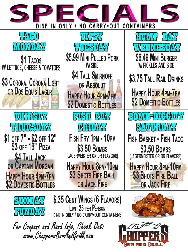 All Specials are Dine In Only - No Carry Out Containers. Taco Monday: $1 Tacos w/ lettuce, cheese, & tomatoes, $3 Corona, Corona Light or Dos Equis Lager;
Tipsy Tuesday: $5.99 Mini Pulled Pork with Side,  $4 Tall Smirnoff or Absolut, HAPPY HOUR 4pm – 7pm  $2 Domestic Beer;
Hump Day Wednesday: $6.49 Mini Burger with Pickles and Side, $3.75 Tall Rail Drinks,  HAPPY HOUR 4pm – 7pm  $2 Domestic Beer;
Thirsty Thursday: $1 off 7 " Personal Pan Pizza, $2 off 12 " Pizza, $3 off 16 " Pizza, $4 Tall Jack or Captain, HAPPY HOUR 4pm – 7pm  $2 Domestic Beer;
Fish Fry Friday: Fish Fry 1pm - 10pm, $3.50 Bombs (Jagermeister or Dr flavors), HAPPY HOUR 8pm-10pm  $3 Shots Fire Ball or Jack Fire;
Bomb-Diggity Saturday: Fish Basket - Fish Taco. $3.50 Bombs  (Jagermeister or Dr flavors); HAPPY HOUR 8pm-10pm  $3 Shots Fire Ball or Jack Fire;
Sunday Funday: $.35 cent Wings every Sunday Funday at Choppers Bar and Grill. Limit 25 per person. Dine-In Only. No To-Go containers.