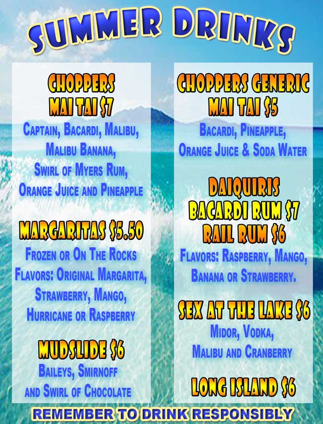 New Summer Drinks at Choppers!
Choppers Mai Tai $7
Captain, Bacardi, Malibu, Malibu Banana, Swirl of Myers Rum, Orange Juice and Pineapple Juice
Choppers Generic Mai Tai $5 Bacardi, Pineapple, Orange Juice and Soda Water
Margaritas $5.50
Frozen or On The Rocks. Flavors: Original Margarita, Strawberry, Mango, Hurricane or Raspberry. Mudslide $6 - Baileys, Smirnoff, and Swirl of Chocolate.
Long Island $6
Daiquiris: Bacardi rum $7, Rail Rum $6 
Flavors: Raspberry, Mango, Banana or Strawberry.
Sex At The Lake $6
Midor, Vodka, Malibu and Cranberry
Remember To Drink Responsibly