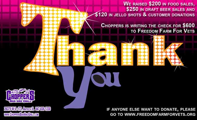 We raised $200 in food sales, $250 in draft beer sales and $120 in jello shots & customer donations. Choppers is writing the check for $600 to Freedom Farm For Vets. If anyone else want to donate, please go to www.freedomfarmforvets.org. Thank you for your support! 