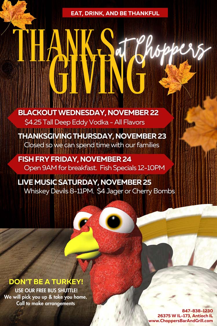 Blackout Wednesday - November 22 - When you are tired of prepping for Thanksgiving, come on in and have a few cold ones
Thanksgiving Thursday - November 23 - We are closed today so we may spend time with our families.
Fish Fry Friday - November 24 - Open 9AM for breakfast. Fish Specials & AYCE 12PM till 9PM
Live Music Saturday - November 25 - Whiskey Devils 8-11PM $4 Jager or Cherry Bombs
We are thankful for all of you that supports us throughout the year. Happy early Thanksgiving to you and your family from Bill, Sharon and the staff of Choppers Bar and Grill
Be Safe! Use our FREE Choppers Bus Shuttle to Pick You Up and Take You Home.