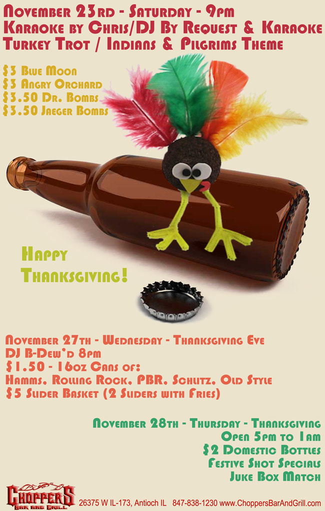 November 23rd – Saturday Karaoke by Chris/DJ By Request & Karaoke - Turkey Trot / Indians & Pilgrims Theme $3 Blue Moon - $3.50 Jaeger or Dr. Bombs -$3 Angry Orchard. November 27th - Wednesday - Thanksgiving Eve DJ B-Dewd 8pm - $1.50 - 16oz Cans of: Hamms, Rolling Rock, PBR, Schlitz, Old Style - $5 Slider Basket (2 Sliders with Fries). November 28th - Thursday – Thanksgiving Open 5pm to 1am - $2 Domestic Bottles - Festive Shot Specials - Juke Box Match