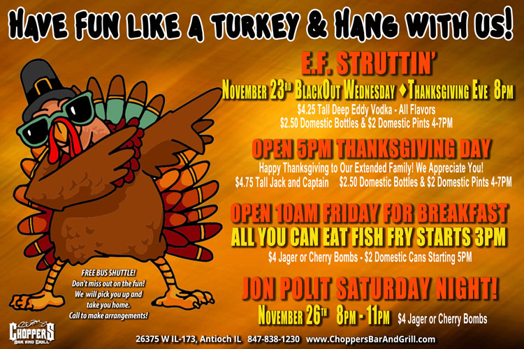 Come Hang With Us At Choppers During Thanksgiving Week!Have Fun like a Turkey & Hang with Us Over Thanksgiving!

E.F. Struttin’
November 23rd  BlackOut Wednesday - Thanksgiving Eve  8PM
$4.25 Tall Deep Eddy Vodka - All Flavors
$2.50 Domestic Bottles & $2 Domestic Pints 4-7PM

OPEN 5PM THANKSGIVING DAY
Happy Thanksgiving to Our Extended Family! We Appreciate You!
$4.75 Tall Jack and Captain
$2.50 Domestic Bottles & $2 Domestic Pints 4-7PM

Open 10AM FRIDAY FOR BREAKFAST
All You Can Eat FISH FRY STARTS 3PM
$4 Jager or Cherry Bombs - $2 Domestic Cans Starting 5PM

JON POLIT SATURDAY NIGHT!
November 26th  8PM – 11PM
$4 Jager or Cherry Bombs

Be Safe! Use our FREE Choppers Bus Shuttle to Pick You Up and Take You Home.