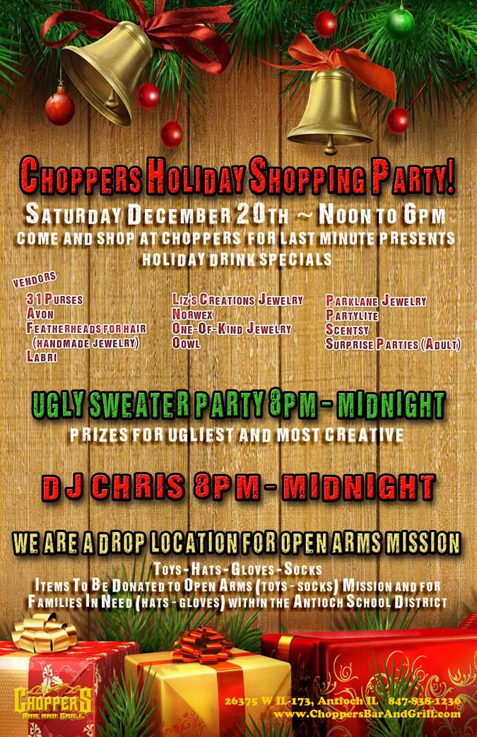 You Don't Want To Miss this fun-filled day at Choppers!
Choppers Holiday Shopping Party! Come and shop for last minute presents. Holiday Drink Specials!
December 20 Noon to 6pm

Ugly Sweater Party 8pm – Midnight
Prizes for Ugliest and Most Creative

DJ Chris Vanderweel 8pm – Midnight

We Are A Drop Location For Open Arms
Toys - Hats - Gloves - Socks
Items to be donated to Open Arms (toys & socks) Mission and
for Families In Need (hats & gloves) within the Antioch School Districts.

Vendors: 31 Purses, Avon, Featherheads for hair (handmade jewelry), Labri, Liz's Creations Jewelry, Norwex, One-Of-Kind Jewelry, Oowl, Parklane Jewelry, Partylite, Scentsy, Surprise Parties (Adult)